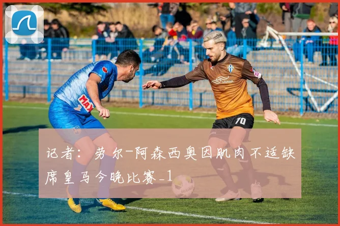 记者：劳尔-阿森西奥因肌肉不适缺席皇马今晚比赛_1