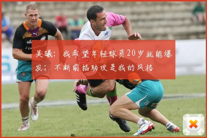 吴曦：我希望年轻球员20岁就能爆发；不断前插助攻是我的风格